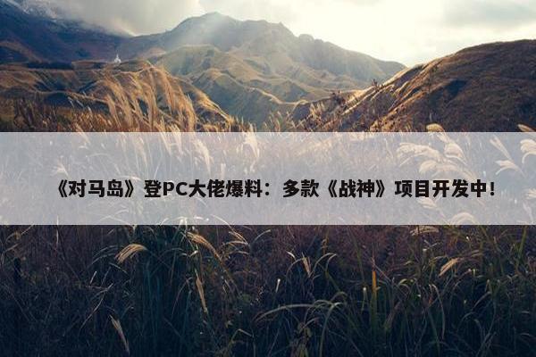 《对马岛》登PC大佬爆料：多款《战神》项目开发中！