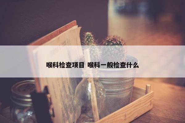 喉科检查项目 喉科一般检查什么