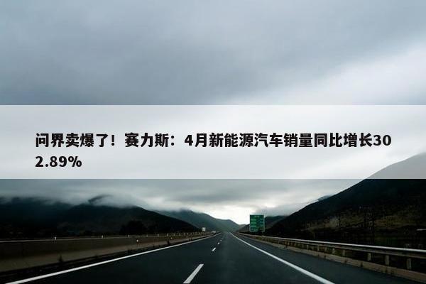 问界卖爆了！赛力斯：4月新能源汽车销量同比增长302.89%