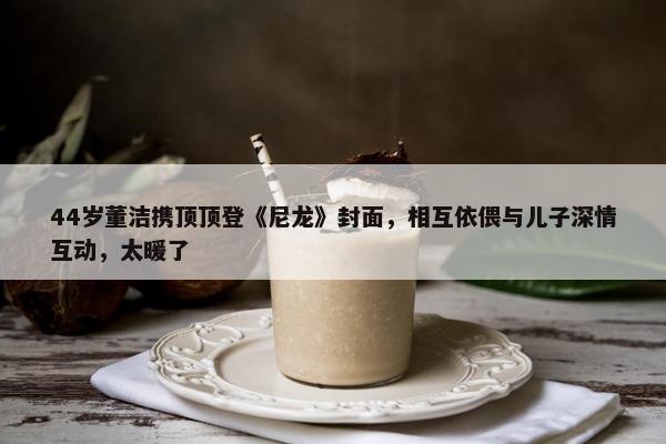 44岁董洁携顶顶登《尼龙》封面，相互依偎与儿子深情互动，太暖了