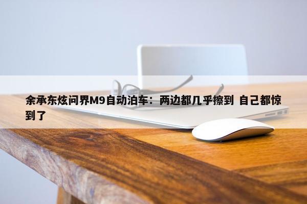 余承东炫问界M9自动泊车：两边都几乎擦到 自己都惊到了