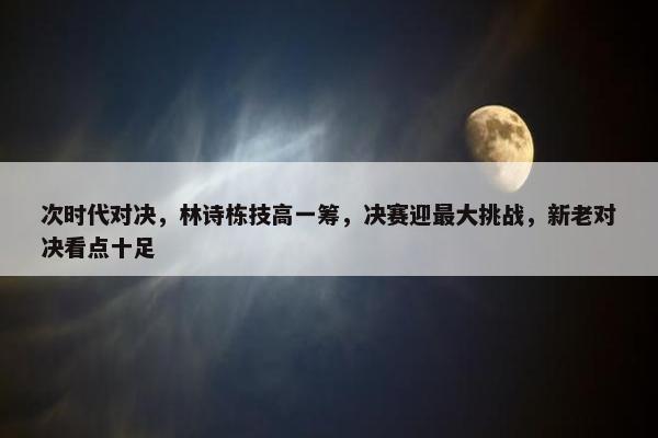 次时代对决，林诗栋技高一筹，决赛迎最大挑战，新老对决看点十足