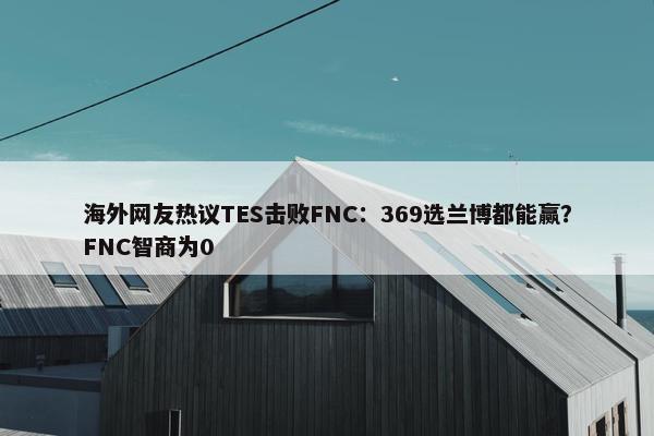 海外网友热议TES击败FNC：369选兰博都能赢？FNC智商为0