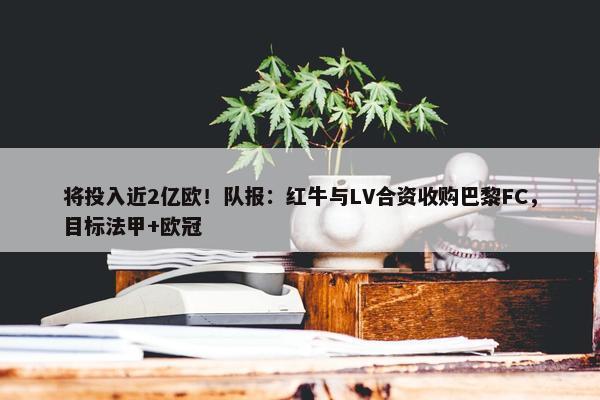 将投入近2亿欧！队报：红牛与LV合资收购巴黎FC，目标法甲+欧冠