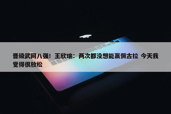 晋级武网八强！王欣瑜：两次都没想能赢佩古拉 今天我觉得很放松