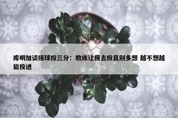 库明加谈接球投三分：教练让我去投且别多想 越不想越能投进